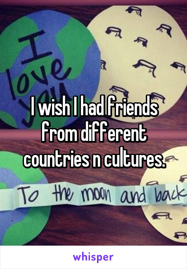 I wish I had friends from different countries n cultures.