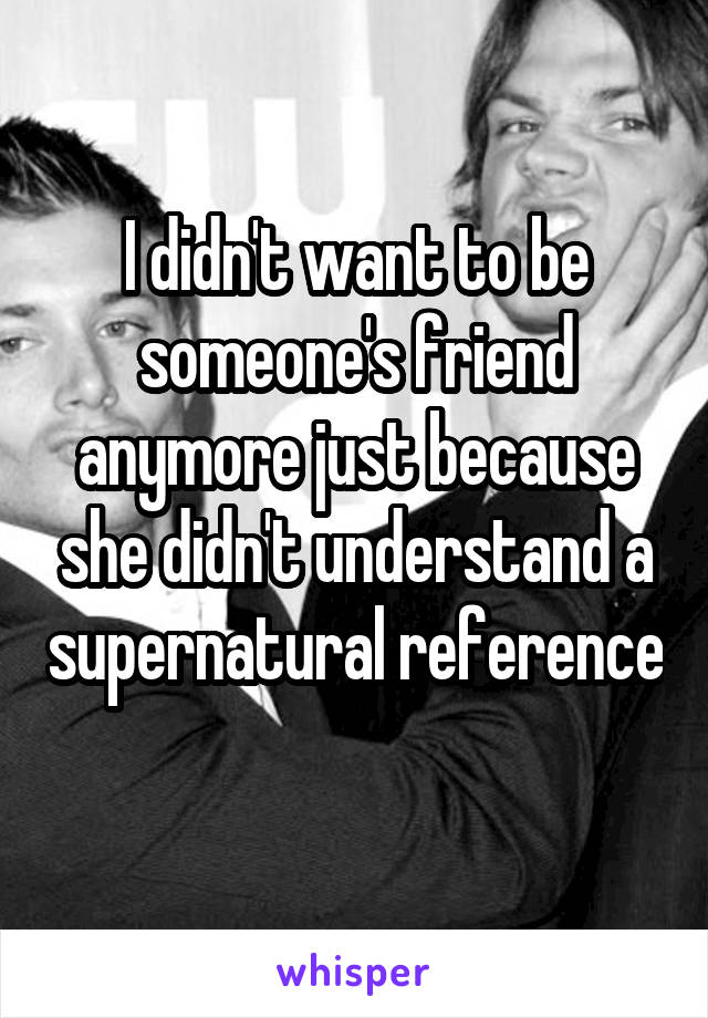 I didn't want to be someone's friend anymore just because she didn't understand a supernatural reference 