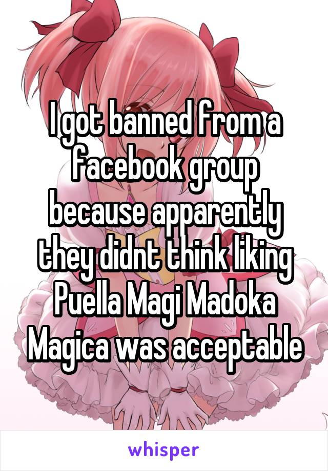 I got banned from a facebook group because apparently they didnt think liking Puella Magi Madoka Magica was acceptable