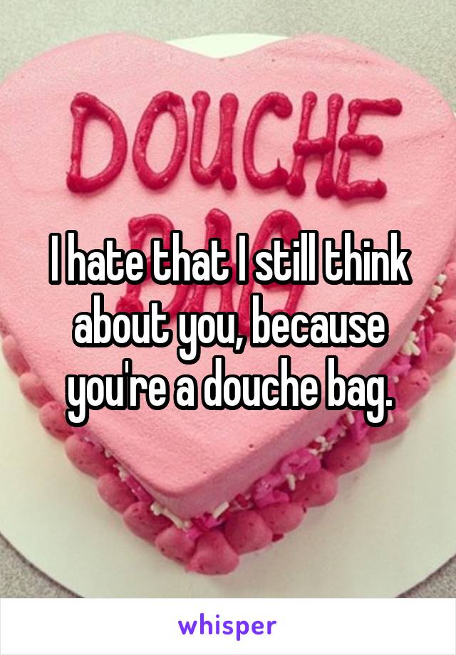 I hate that I still think about you, because you're a douche bag.