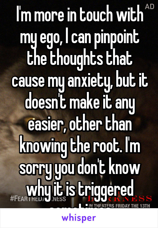 I'm more in touch with my ego, I can pinpoint the thoughts that cause my anxiety, but it doesn't make it any easier, other than knowing the root. I'm sorry you don't know why it is triggered sometimes