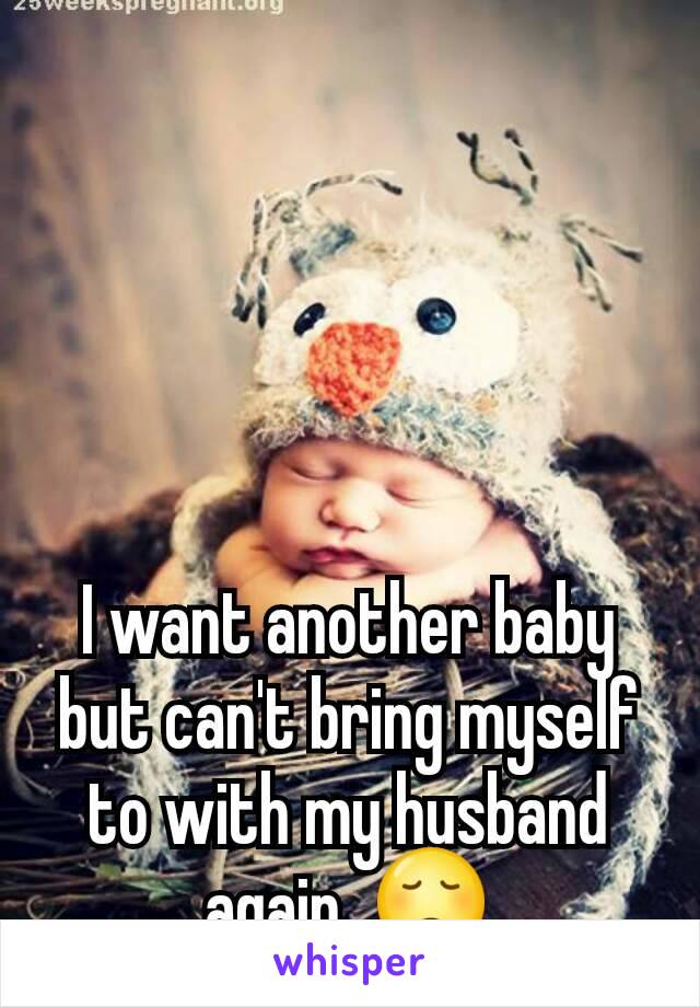 I want another baby  but can't bring myself to with my husband again. 😞