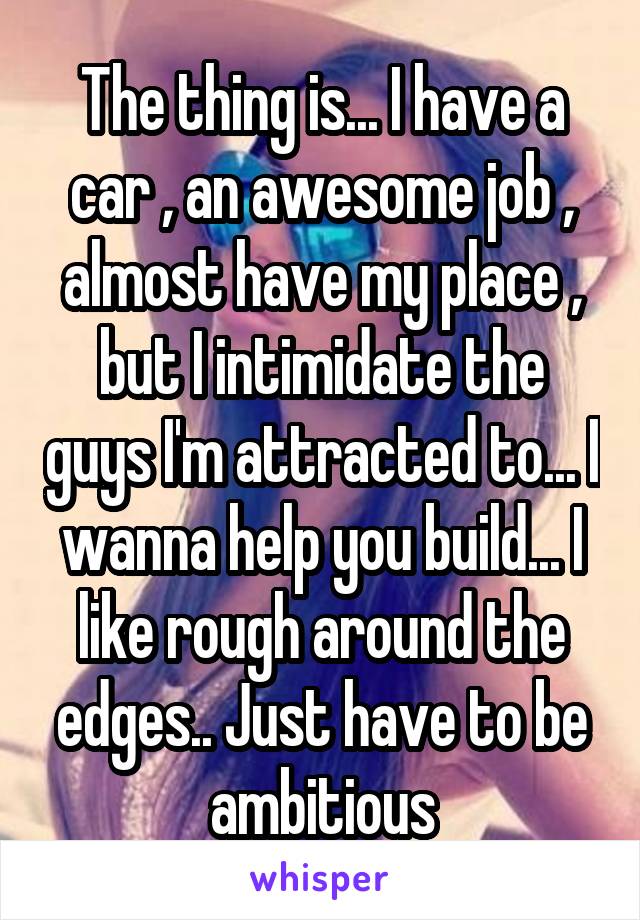 The thing is... I have a car , an awesome job , almost have my place , but I intimidate the guys I'm attracted to... I wanna help you build... I like rough around the edges.. Just have to be ambitious