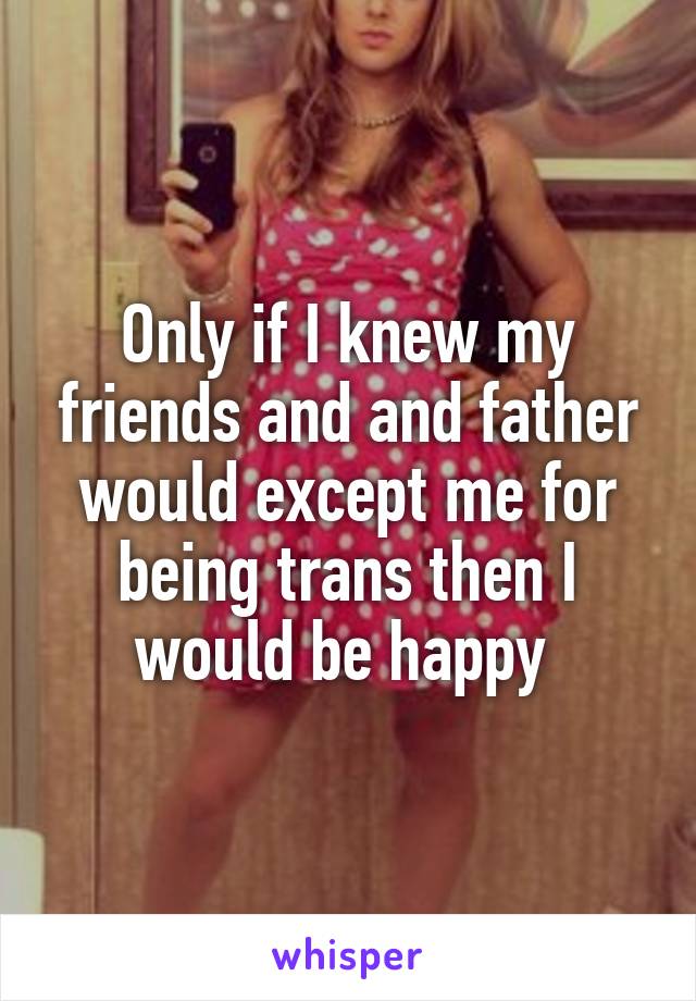 Only if I knew my friends and and father would except me for being trans then I would be happy 