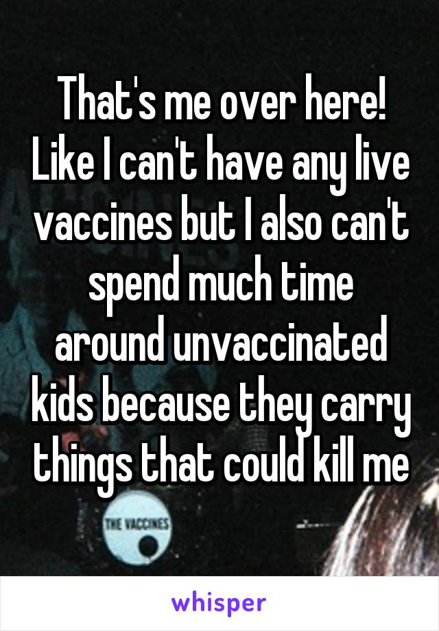 That's me over here! Like I can't have any live vaccines but I also can't spend much time around unvaccinated kids because they carry things that could kill me 