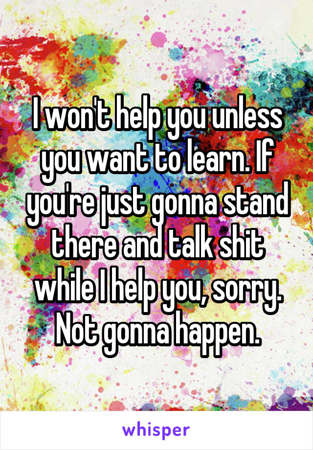 I won't help you unless you want to learn. If you're just gonna stand there and talk shit while I help you, sorry. Not gonna happen.