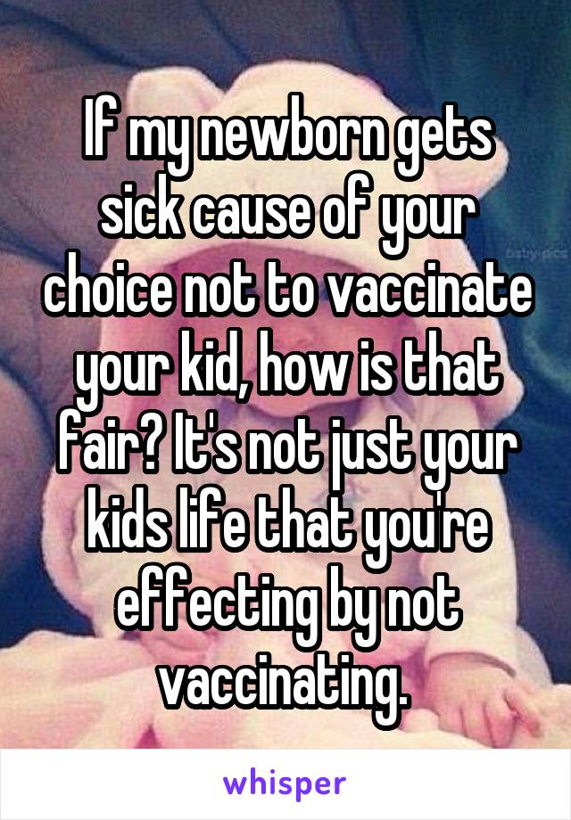 If my newborn gets sick cause of your choice not to vaccinate your kid, how is that fair? It's not just your kids life that you're effecting by not vaccinating. 