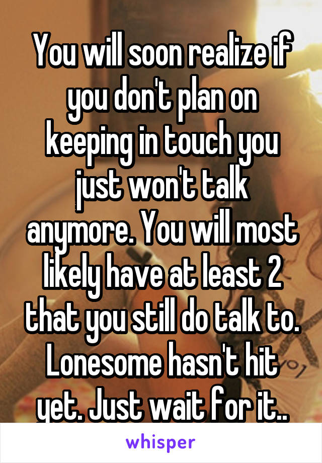 You will soon realize if you don't plan on keeping in touch you just won't talk anymore. You will most likely have at least 2 that you still do talk to. Lonesome hasn't hit yet. Just wait for it..