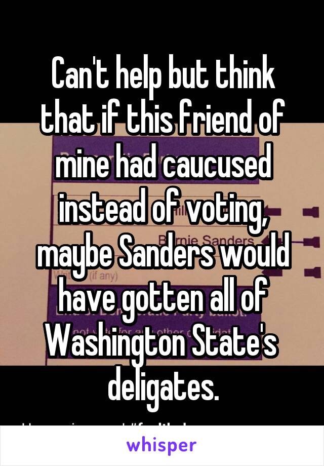 Can't help but think that if this friend of mine had caucused instead of voting, maybe Sanders would have gotten all of Washington State's  deligates.