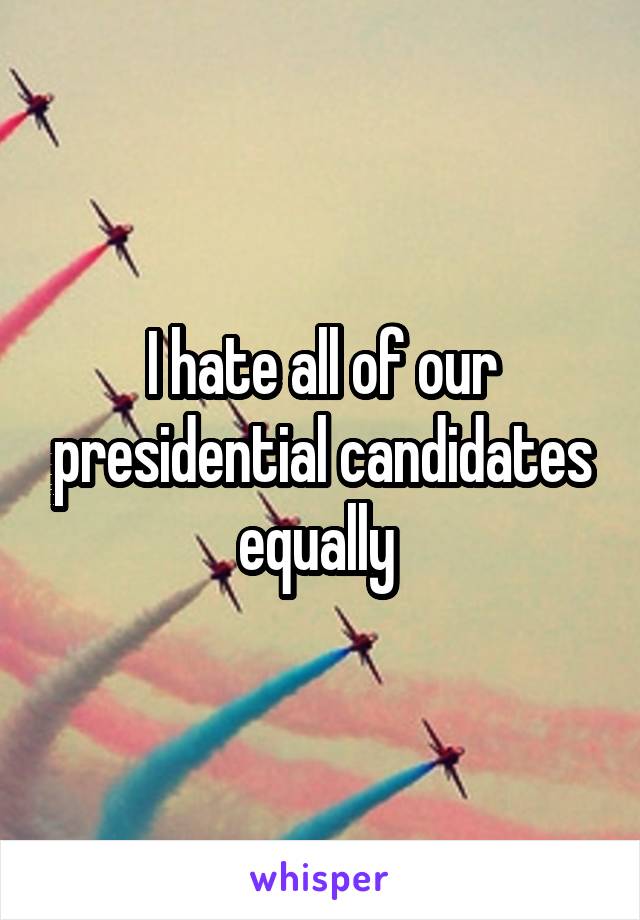 I hate all of our presidential candidates equally 