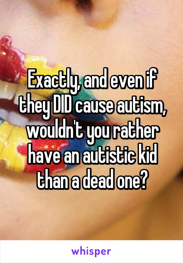 Exactly, and even if they DID cause autism, wouldn't you rather have an autistic kid than a dead one?