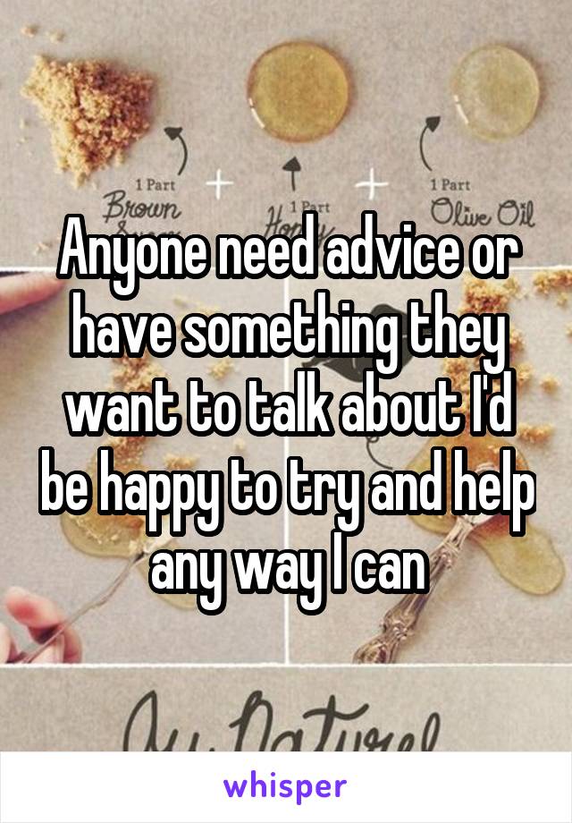 Anyone need advice or have something they want to talk about I'd be happy to try and help any way I can