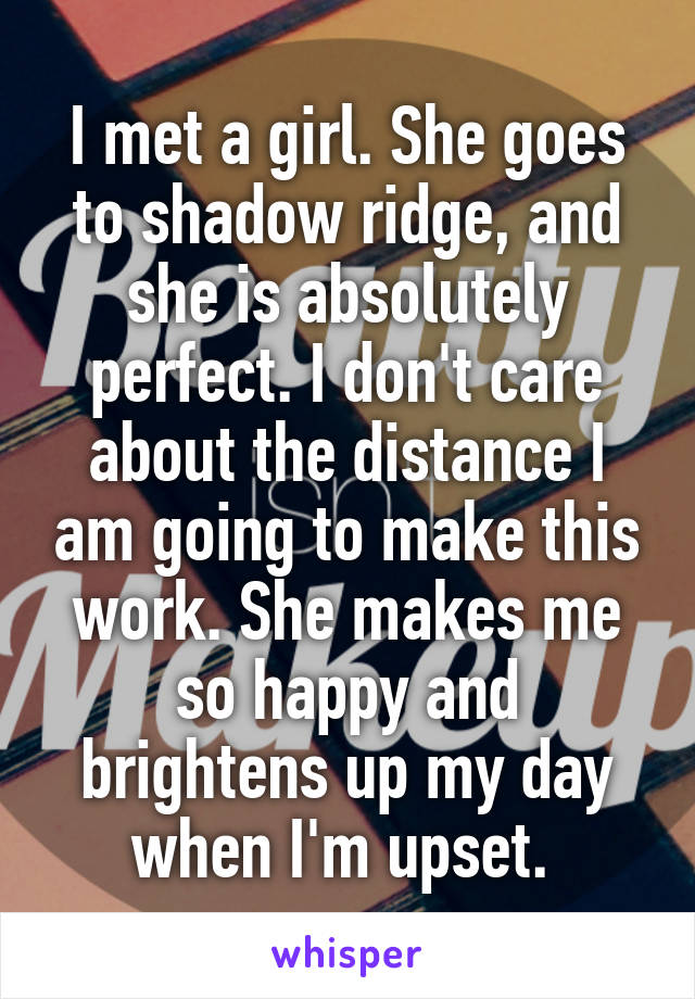 I met a girl. She goes to shadow ridge, and she is absolutely perfect. I don't care about the distance I am going to make this work. She makes me so happy and brightens up my day when I'm upset. 