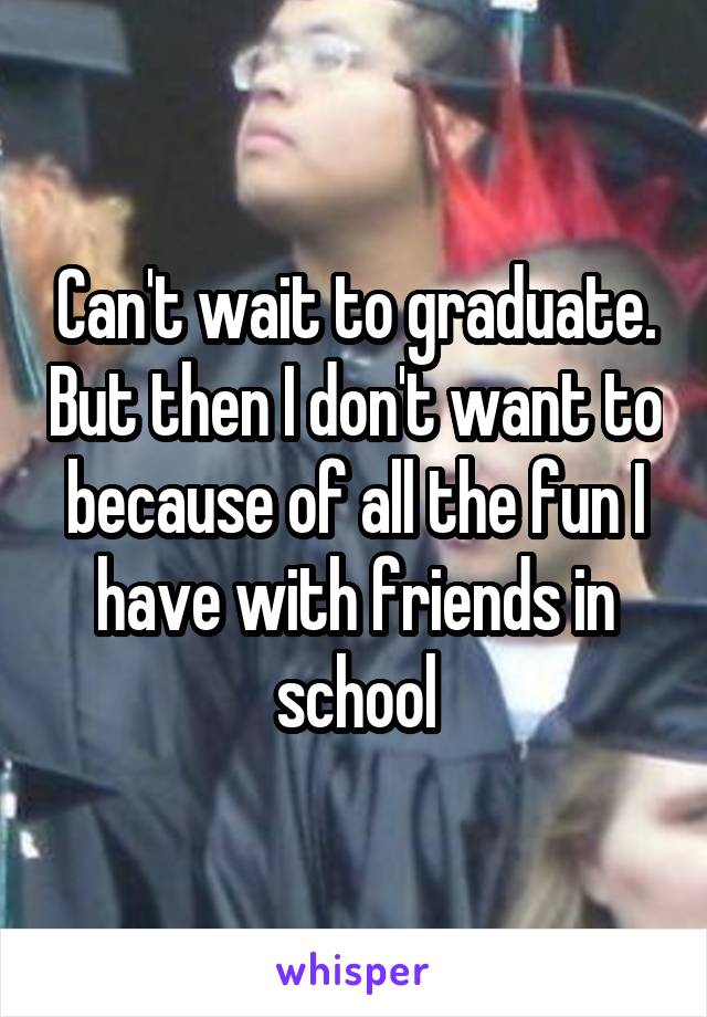 Can't wait to graduate. But then I don't want to because of all the fun I have with friends in school