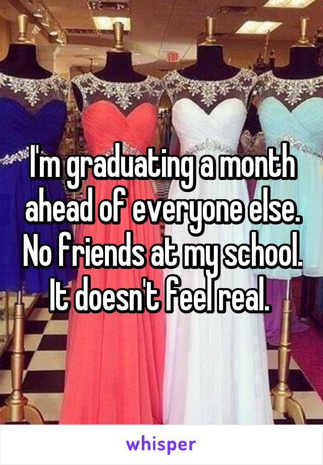 I'm graduating a month ahead of everyone else. No friends at my school. It doesn't feel real. 