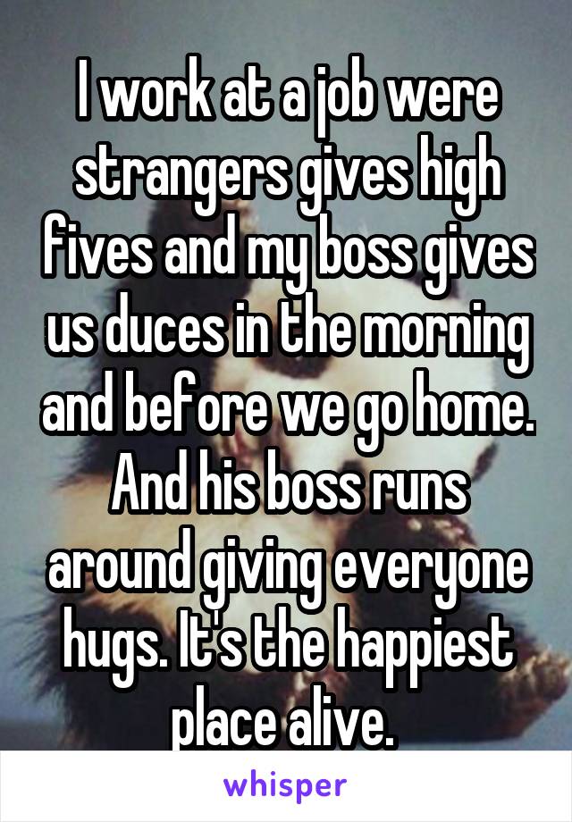 I work at a job were strangers gives high fives and my boss gives us duces in the morning and before we go home. And his boss runs around giving everyone hugs. It's the happiest place alive. 