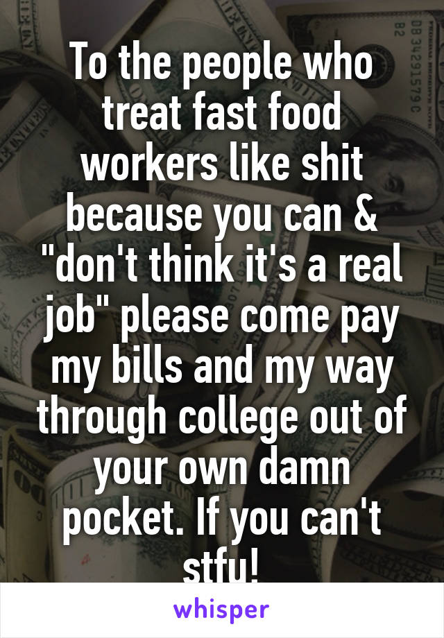 To the people who treat fast food workers like shit because you can & "don't think it's a real job" please come pay my bills and my way through college out of your own damn pocket. If you can't stfu!