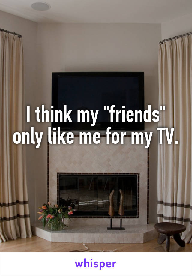 I think my "friends" only like me for my TV. 