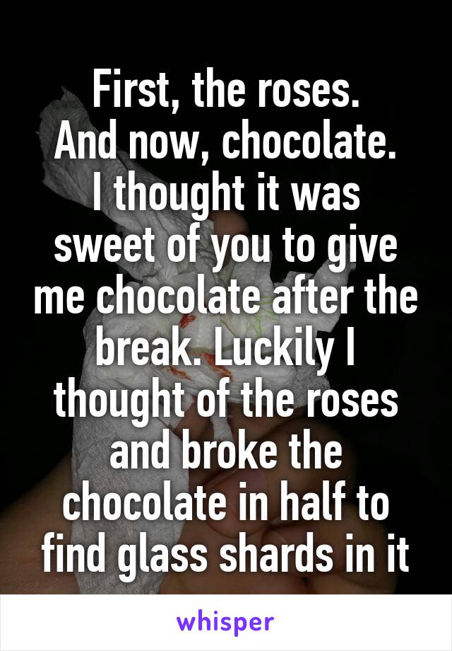 First, the roses.
And now, chocolate.
I thought it was sweet of you to give me chocolate after the break. Luckily I thought of the roses and broke the chocolate in half to find glass shards in it