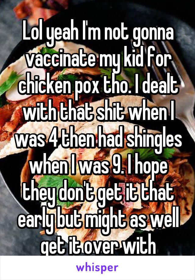 Lol yeah I'm not gonna vaccinate my kid for chicken pox tho. I dealt with that shit when I was 4 then had shingles when I was 9. I hope they don't get it that early but might as well get it over with