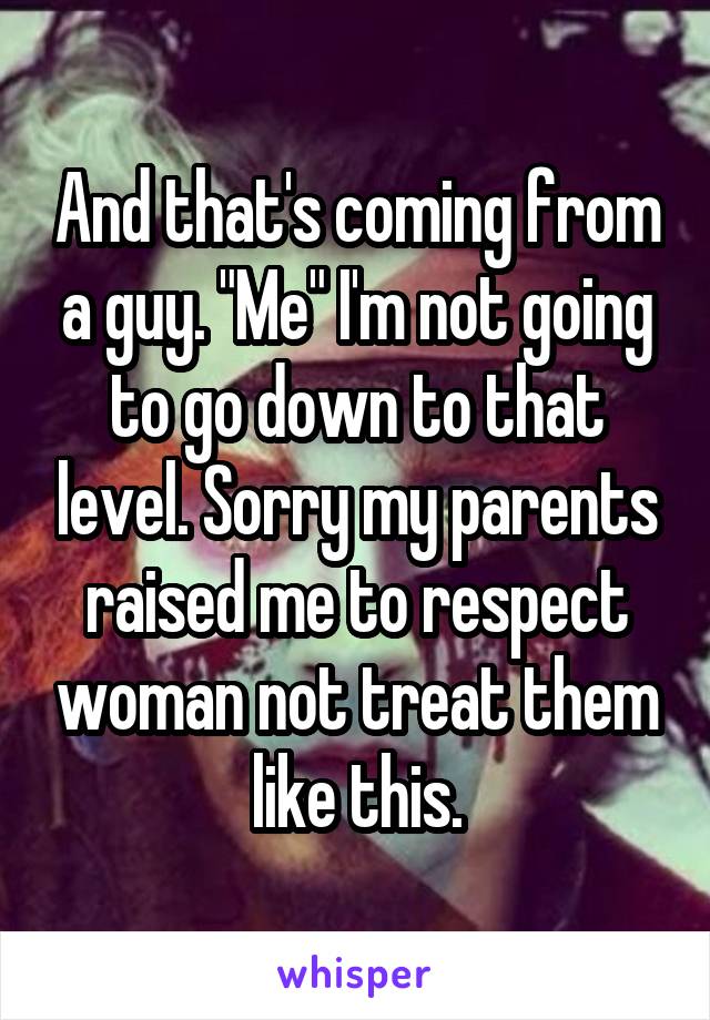 And that's coming from a guy. "Me" I'm not going to go down to that level. Sorry my parents raised me to respect woman not treat them like this.