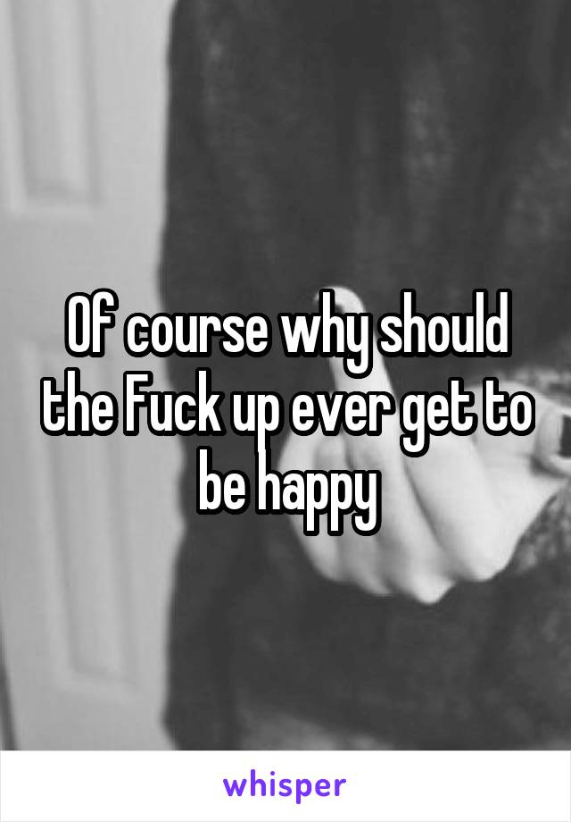 Of course why should the Fuck up ever get to be happy