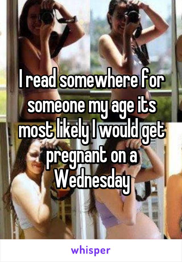 I read somewhere for someone my age its most likely I would get pregnant on a Wednesday