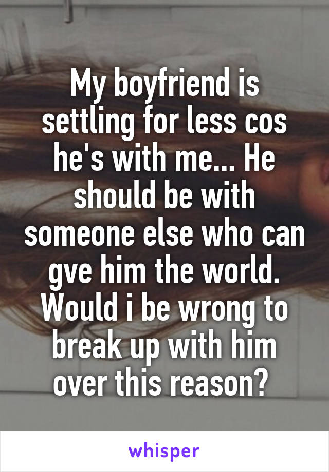 My boyfriend is settling for less cos he's with me... He should be with someone else who can gve him the world. Would i be wrong to break up with him over this reason? 