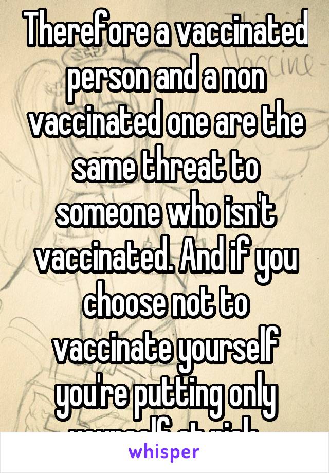 Therefore a vaccinated person and a non vaccinated one are the same threat to someone who isn't vaccinated. And if you choose not to vaccinate yourself you're putting only yourself at risk.