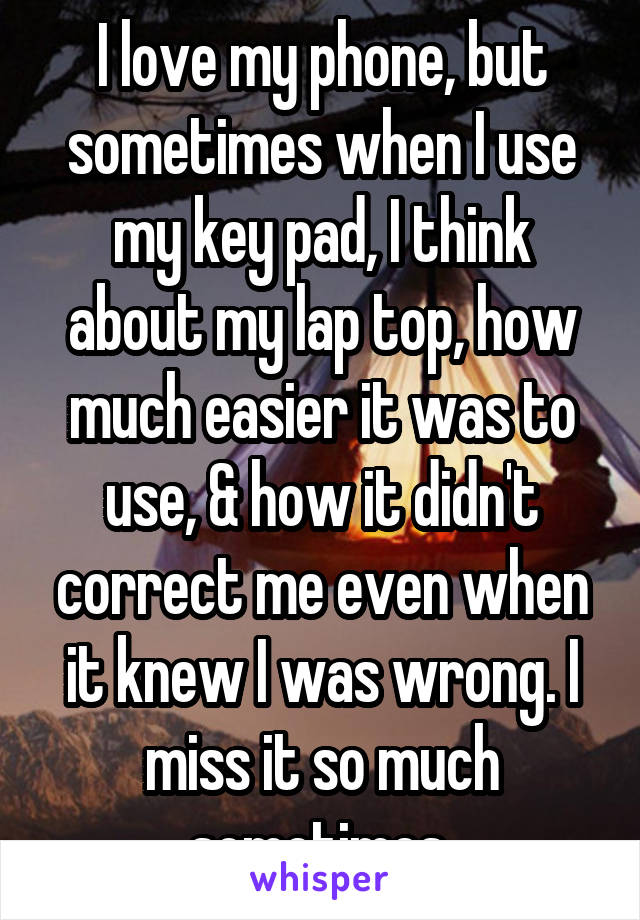 I love my phone, but sometimes when I use my key pad, I think about my lap top, how much easier it was to use, & how it didn't correct me even when it knew I was wrong. I miss it so much sometimes.