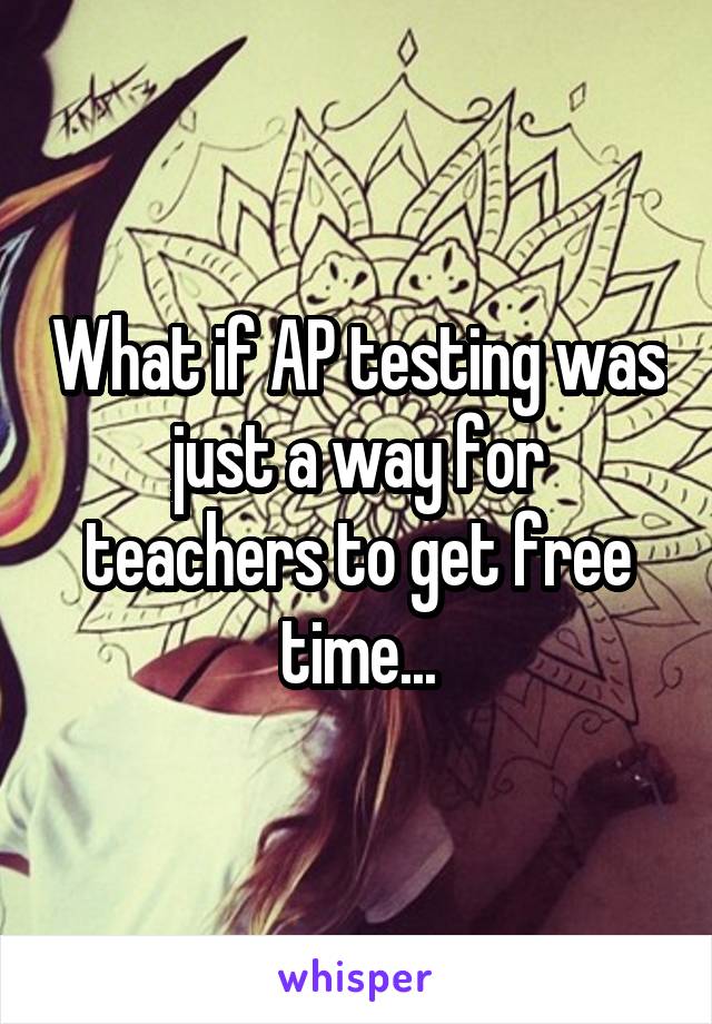 What if AP testing was just a way for teachers to get free time...