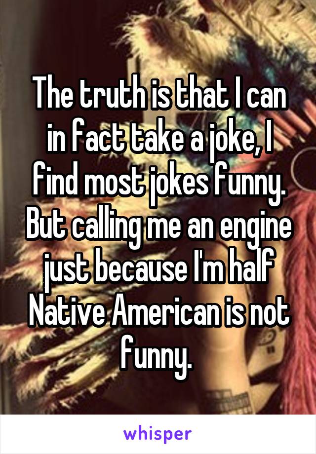 The truth is that I can in fact take a joke, I find most jokes funny. But calling me an engine just because I'm half Native American is not funny. 