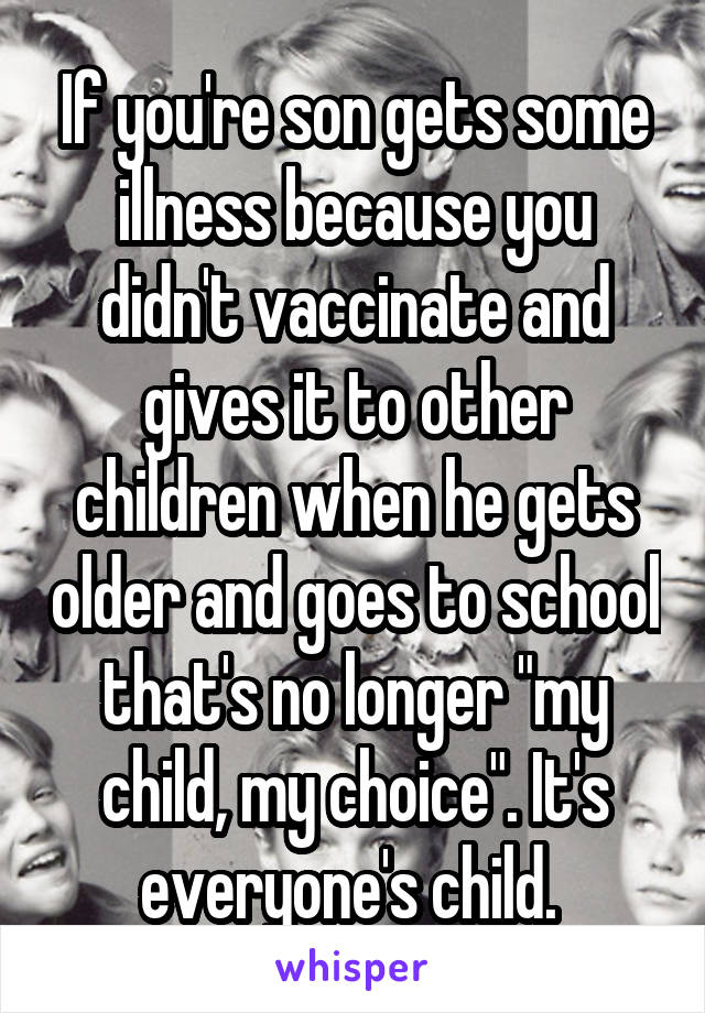 If you're son gets some illness because you didn't vaccinate and gives it to other children when he gets older and goes to school that's no longer "my child, my choice". It's everyone's child. 