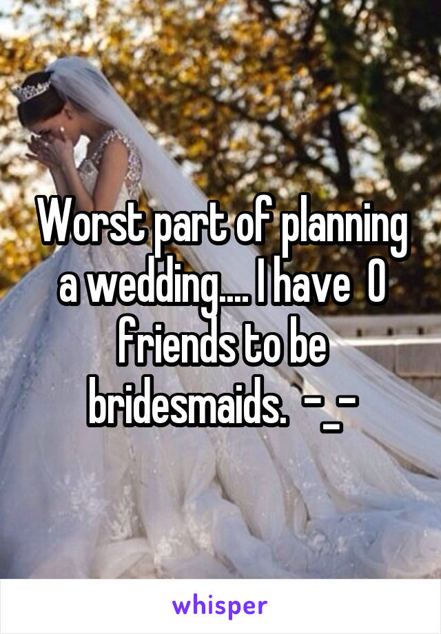 Worst part of planning a wedding.... I have  0 friends to be bridesmaids.  -_-