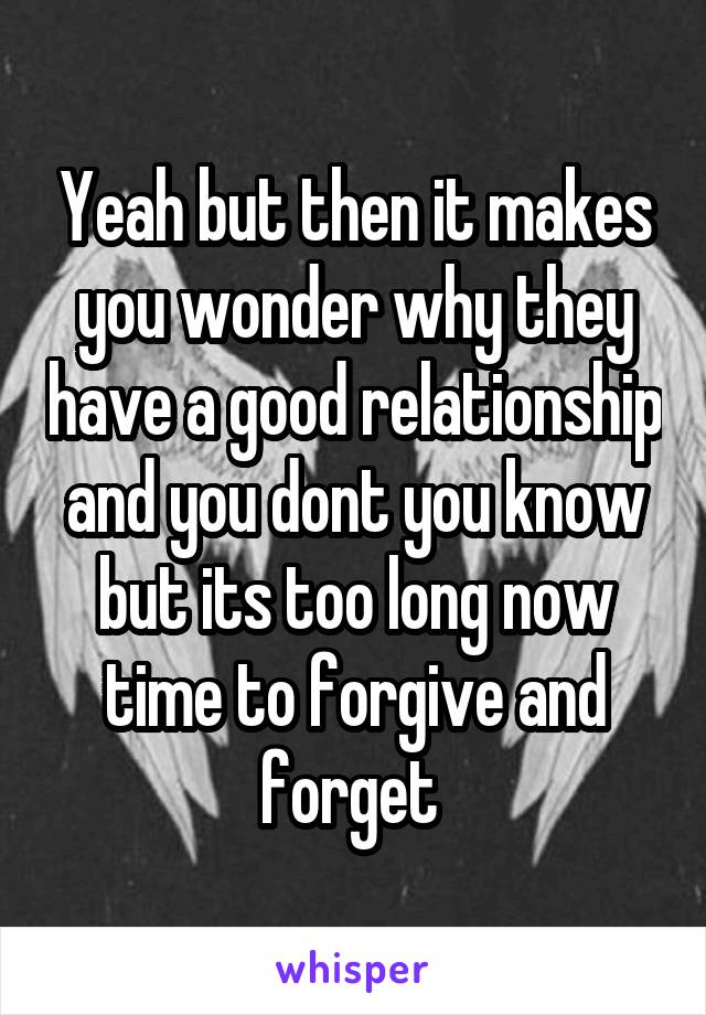 Yeah but then it makes you wonder why they have a good relationship and you dont you know but its too long now time to forgive and forget 