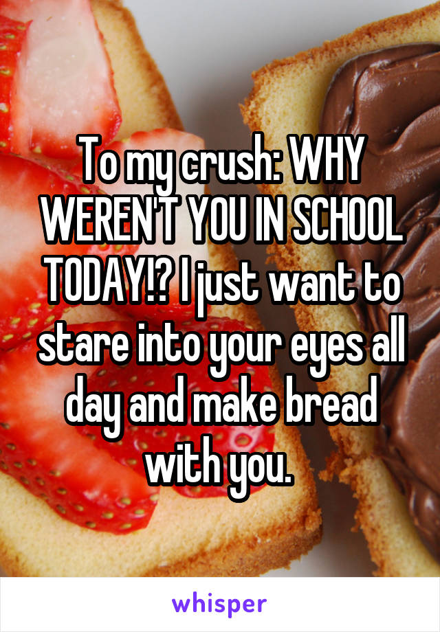 To my crush: WHY WEREN'T YOU IN SCHOOL TODAY!? I just want to stare into your eyes all day and make bread with you. 