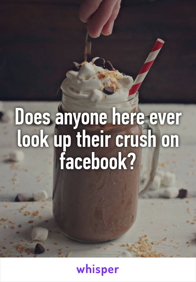 Does anyone here ever look up their crush on facebook?