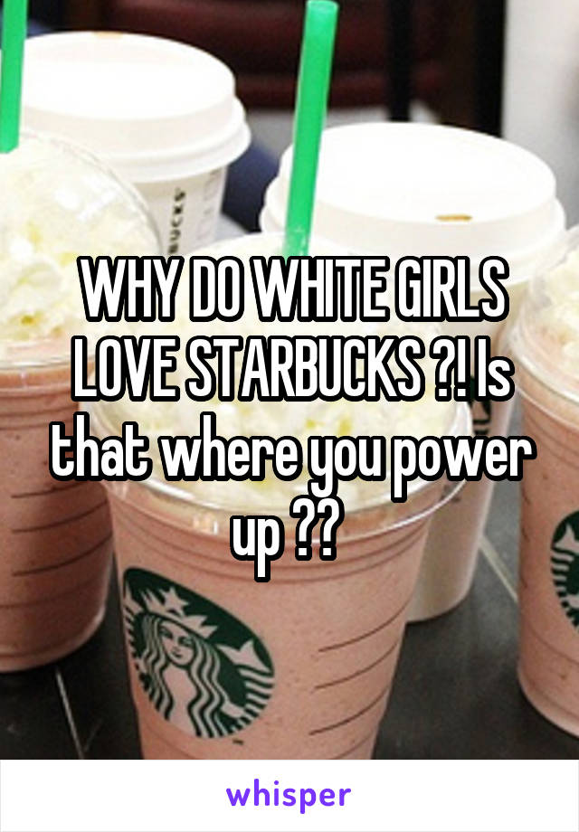 WHY DO WHITE GIRLS LOVE STARBUCKS ?! Is that where you power up ?? 