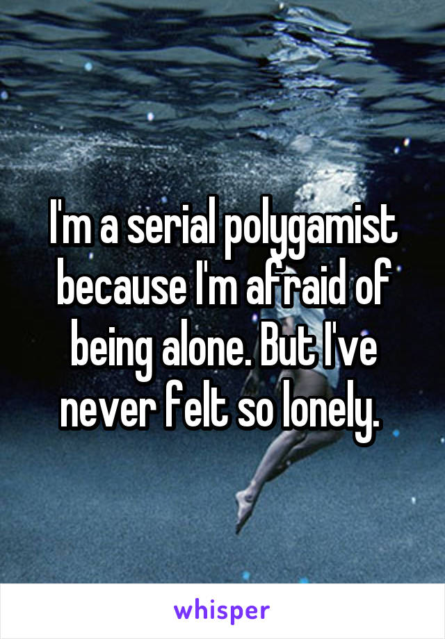 I'm a serial polygamist because I'm afraid of being alone. But I've never felt so lonely. 