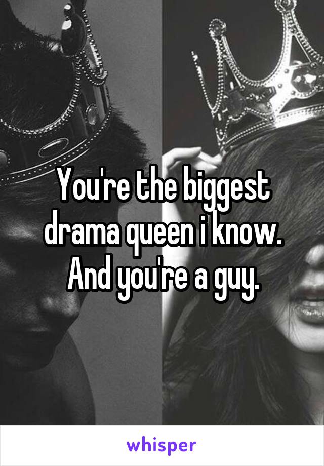 You're the biggest drama queen i know. And you're a guy.