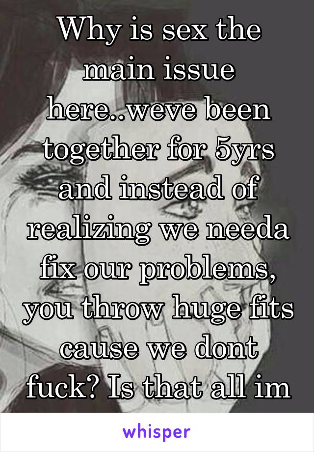 Why is sex the main issue here..weve been together for 5yrs and instead of realizing we needa fix our problems, you throw huge fits cause we dont fuck? Is that all im good for??