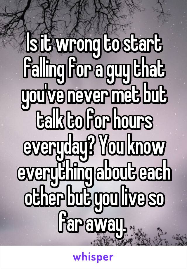 Is it wrong to start falling for a guy that you've never met but talk to for hours everyday? You know everything about each other but you live so far away. 