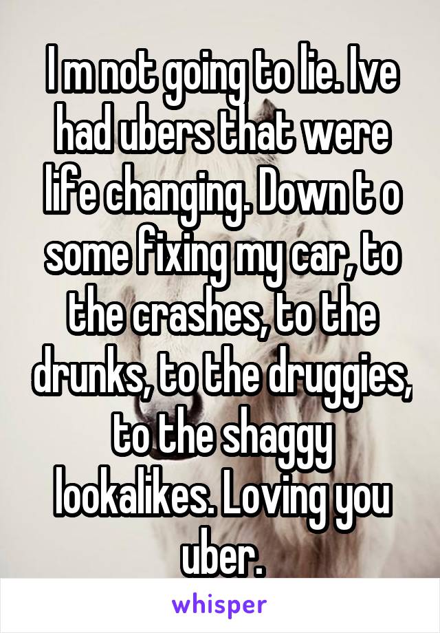 I m not going to lie. Ive had ubers that were life changing. Down t o some fixing my car, to the crashes, to the drunks, to the druggies, to the shaggy lookalikes. Loving you uber.