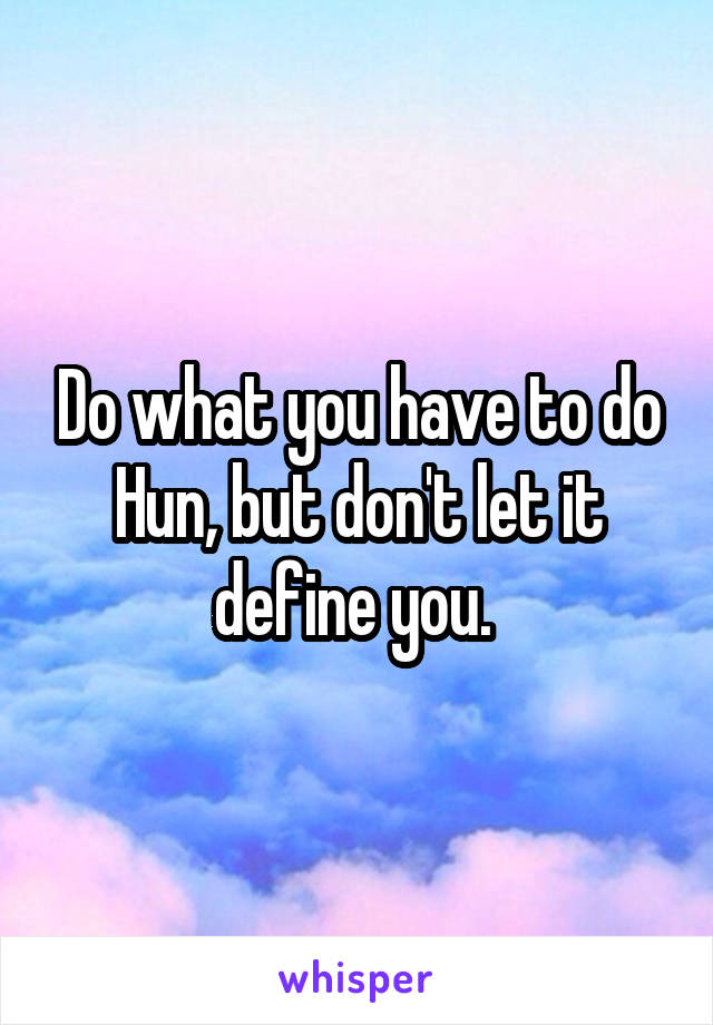 Do what you have to do Hun, but don't let it define you. 