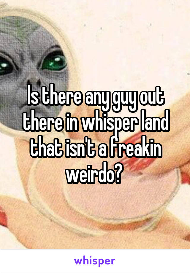 Is there any guy out there in whisper land that isn't a freakin weirdo? 