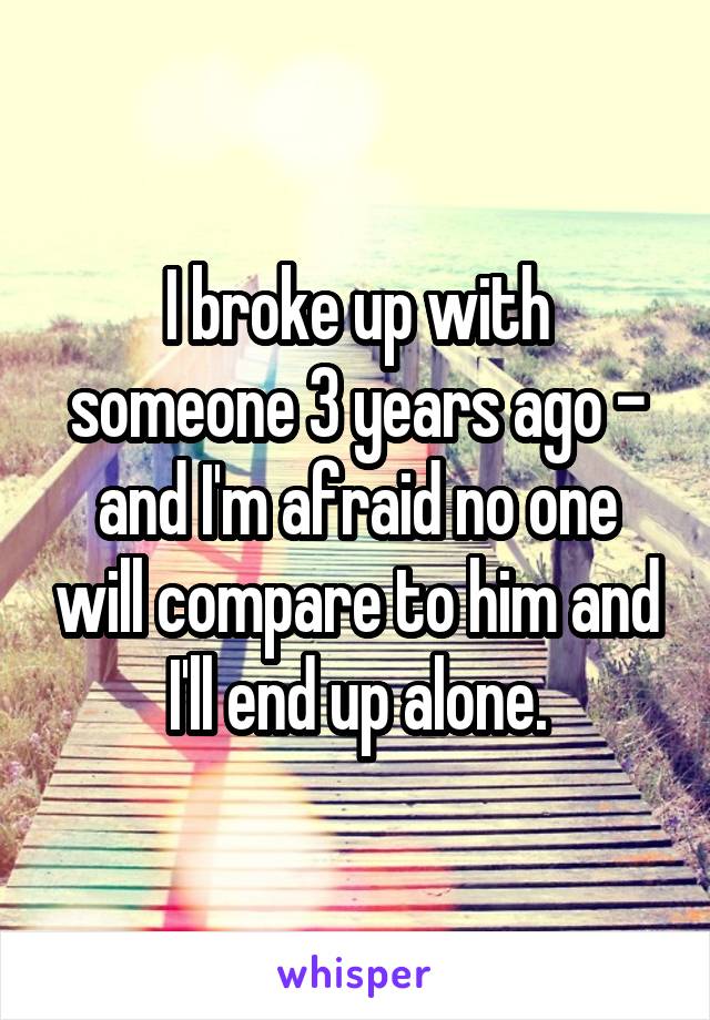 I broke up with someone 3 years ago - and I'm afraid no one will compare to him and I'll end up alone.