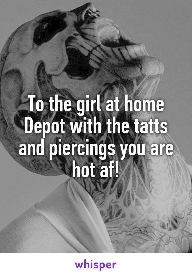 To the girl at home Depot with the tatts and piercings you are hot af!