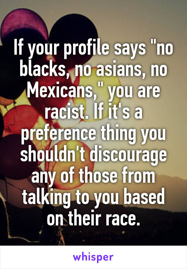 If your profile says "no blacks, no asians, no Mexicans," you are racist. If it's a preference thing you shouldn't discourage any of those from talking to you based on their race.