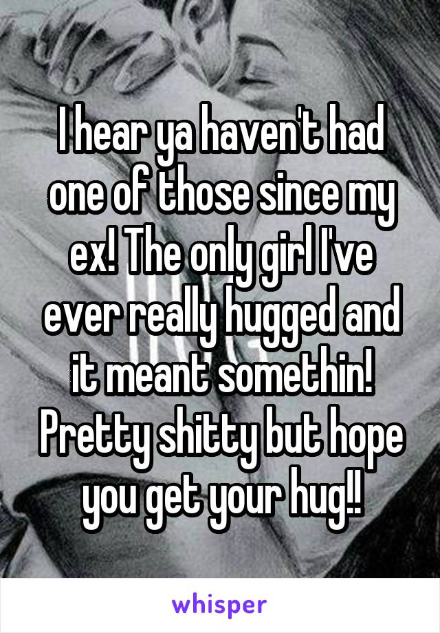 I hear ya haven't had one of those since my ex! The only girl I've ever really hugged and it meant somethin! Pretty shitty but hope you get your hug!!