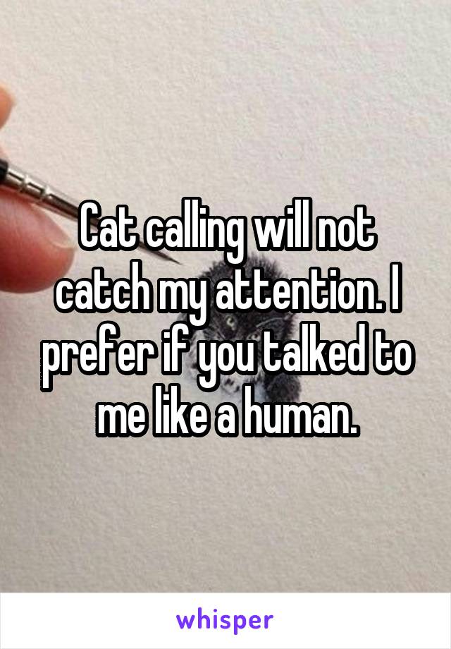 Cat calling will not catch my attention. I prefer if you talked to me like a human.